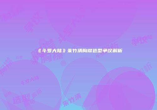 《斗罗大陆》朱竹清胸襟造型争议解析