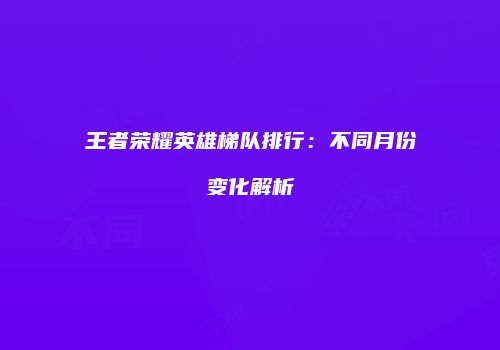 王者荣耀英雄梯队排行：不同月份变化解析