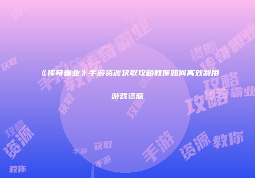 《传奇霸业》手游资源获取攻略教你如何高效利用游戏资源