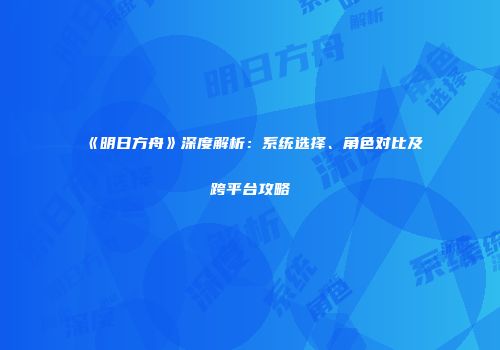 《明日方舟》深度解析：系统选择、角色对比及跨平台攻略