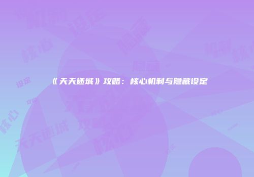 《天天迷城》攻略：核心机制与隐藏设定