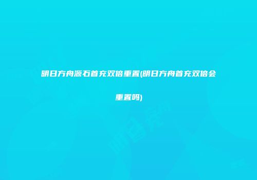 明日方舟源石首充双倍重置(明日方舟首充双倍会重置吗)