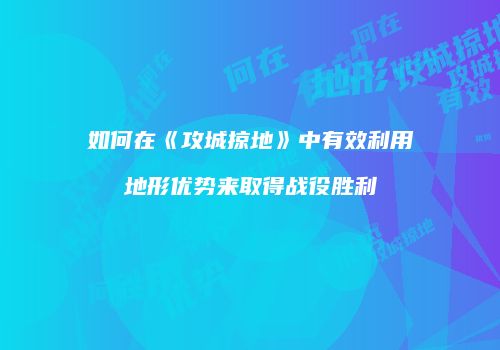 如何在《攻城掠地》中有效利用地形优势来取得战役胜利