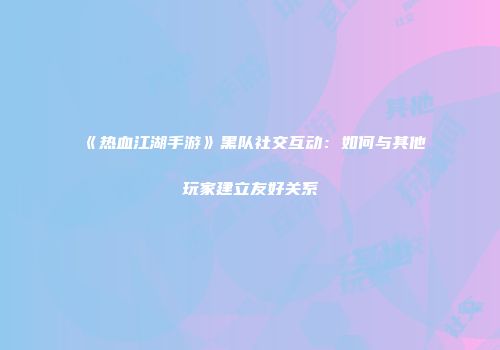 《热血江湖手游》黑队社交互动:如何与其他玩家建立友好关系