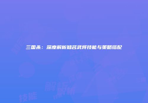 三国杀：深度解析知名武将技能与策略搭配