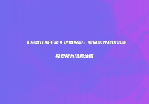 《热血江湖手游》地图探险：如何高效利用资源探索所有隐藏地图