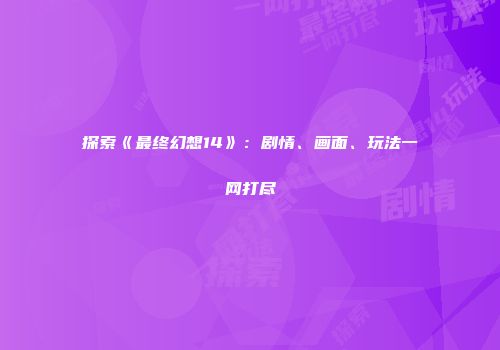 探索《最终幻想14》：剧情、画面、玩法一网打尽