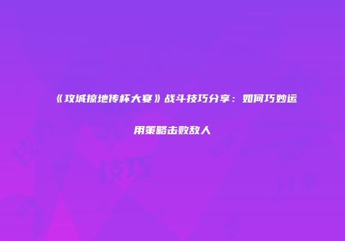 《攻城掠地传杯大宴》战斗技巧分享：如何巧妙运用策略击败敌人