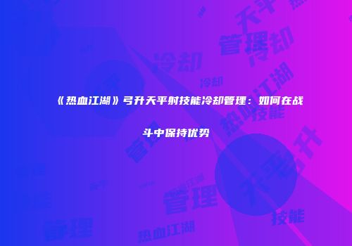 《热血江湖》弓升天平射技能冷却管理：如何在战斗中保持优势