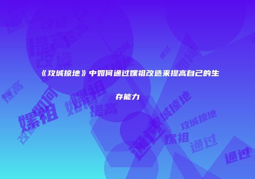 《攻城掠地》中如何通过嫘祖改造来提高自己的生存能力