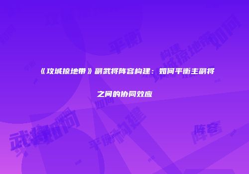 《攻城掠地带》副武将阵容构建：如何平衡主副将之间的协同效应