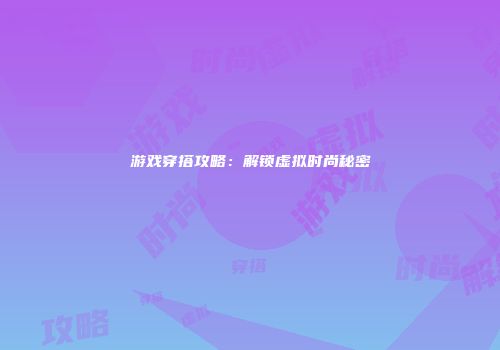 游戏穿搭攻略：解锁虚拟时尚秘密