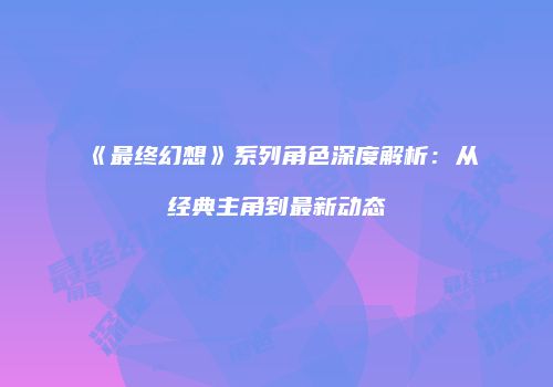 《最终幻想》系列角色深度解析：从经典主角到最新动态