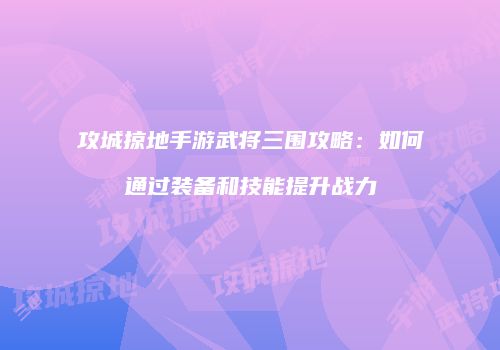攻城掠地手游武将三围攻略:如何通过装备和技能提升战力