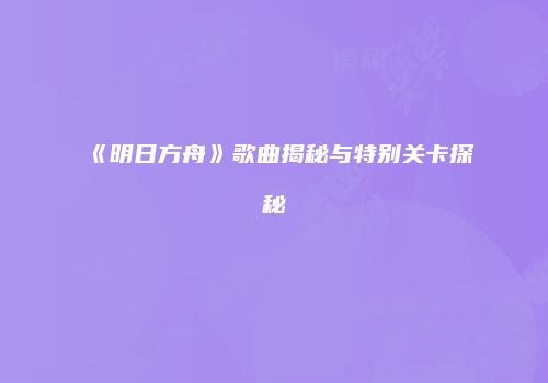 《明日方舟》歌曲揭秘与特别关卡探秘