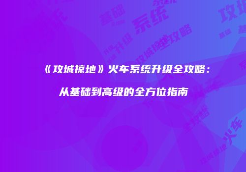 《攻城掠地》火车系统升级全攻略：从基础到高级的全方位指南