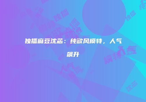 独播麻豆沈芯：纯欲风模特，人气飙升