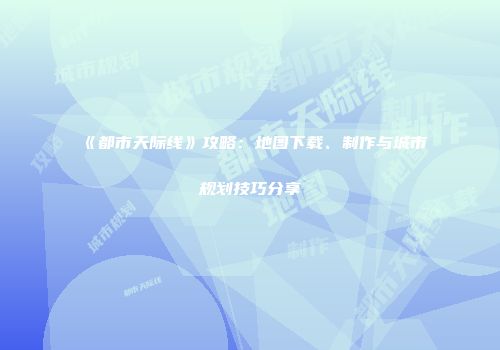 《都市天际线》攻略：地图下载、制作与城市规划技巧分享