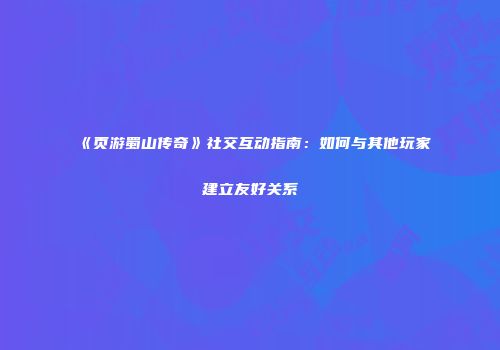 《页游蜀山传奇》社交互动指南：如何与其他玩家建立友好关系