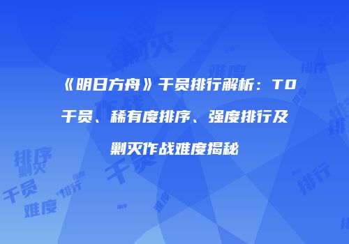 《明日方舟》干员排行解析：T0干员、稀有度排序、强度排行及剿灭作战难度揭秘