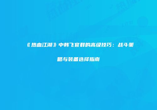 《热血江湖》中韩飞官群的高级技巧：战斗策略与装备选择指南