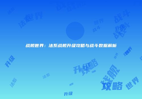 战舰世界：法系战舰升级攻略与战斗数据解析