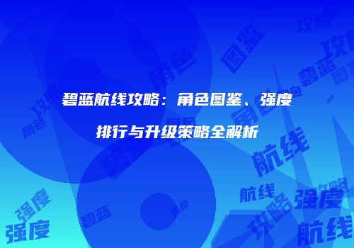 碧蓝航线攻略：角色图鉴、强度排行与升级策略全解析