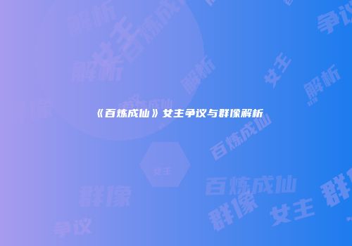 《百炼成仙》女主争议与群像解析