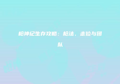 枪神纪生存攻略：枪法、走位与团队