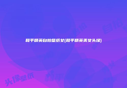 和平精英自拍壁纸女(和平精英美女头像)
