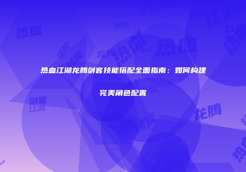 热血江湖龙腾剑客技能搭配全面指南：如何构建完美角色配置