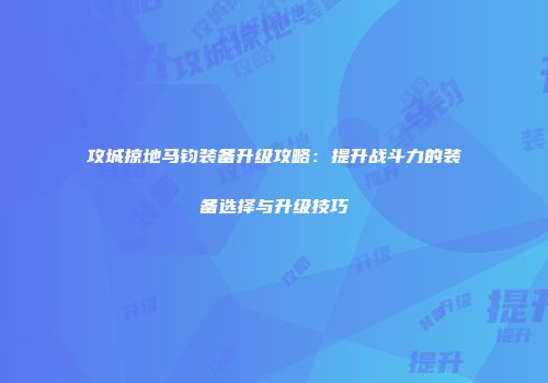 攻城掠地马钧装备升级攻略：提升战斗力的装备选择与升级技巧