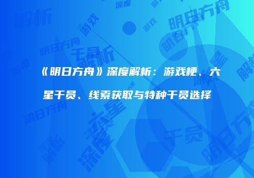 《明日方舟》深度解析：游戏梗、六星干员、线索获取与特种干员选择