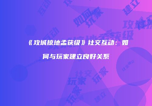 《攻城掠地孟获级》社交互动：如何与玩家建立良好关系