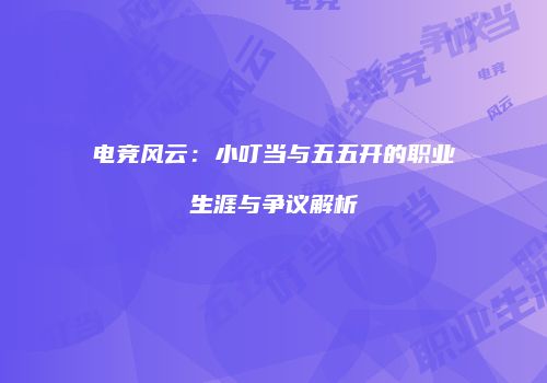 电竞风云：小叮当与五五开的职业生涯与争议解析