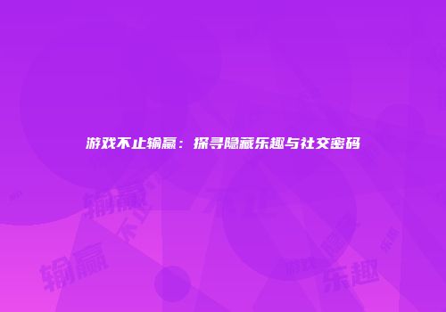 游戏不止输赢：探寻隐藏乐趣与社交密码
