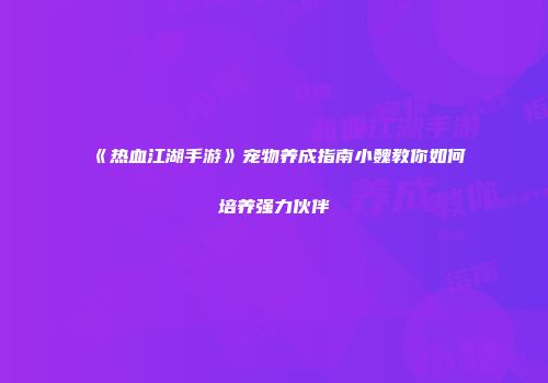 《热血江湖手游》宠物养成指南小魏教你如何培养强力伙伴
