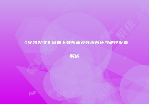 《穿越火线》官网下载指南及等级系统与硬件配置解析