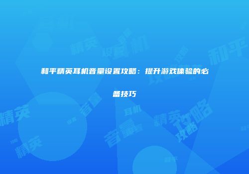 和平精英耳机音量设置攻略：提升游戏体验的必备技巧
