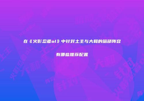 在《火影忍者ol》中针对土主与大和的暗部阵容有哪些推荐配置