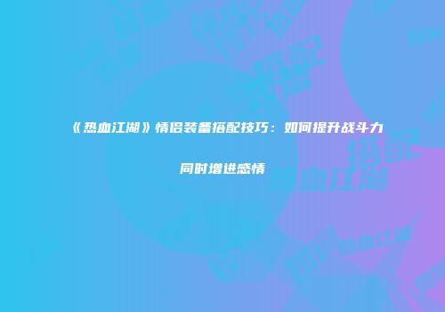 《热血江湖》情侣装备搭配技巧：如何提升战斗力同时增进感情