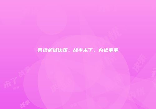 曹操邺城决策：战事未了，内忧重重