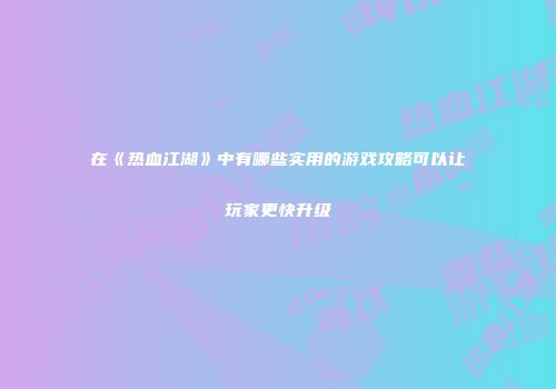在《热血江湖》中有哪些实用的游戏攻略可以让玩家更快升级