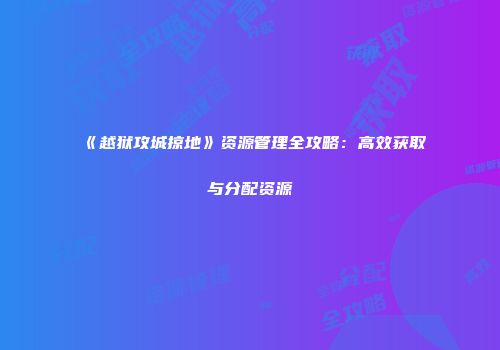 《越狱攻城掠地》资源管理全攻略：高效获取与分配资源