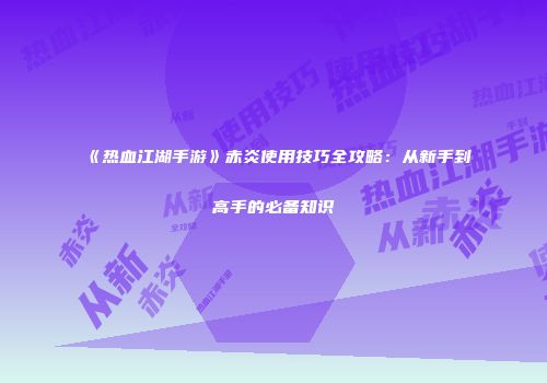 《热血江湖手游》赤炎使用技巧全攻略：从新手到高手的必备知识