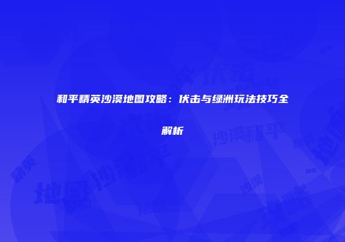 和平精英沙漠地图攻略：伏击与绿洲玩法技巧全解析