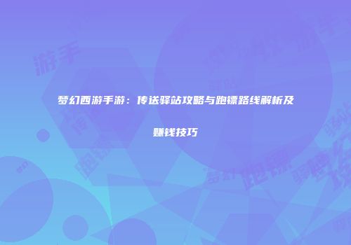 梦幻西游手游：传送驿站攻略与跑镖路线解析及赚钱技巧