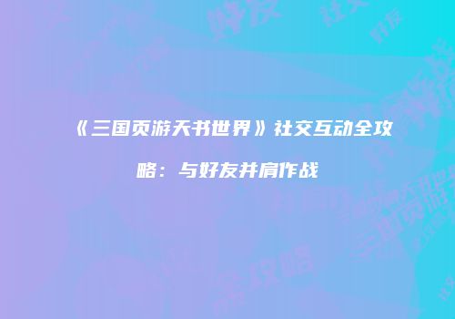 《三国页游天书世界》社交互动全攻略：与好友并肩作战