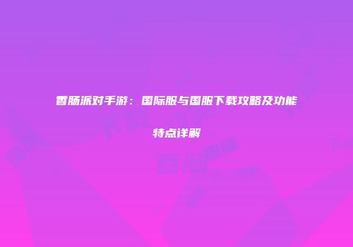 香肠派对手游：国际服与国服下载攻略及功能特点详解
