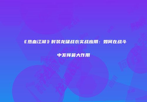 《热血江湖》时装龙啸战衣实战应用：如何在战斗中发挥最大作用